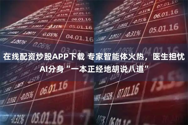 在线配资炒股APP下载 专家智能体火热，医生担忧AI分身“一本正经地胡说八道”