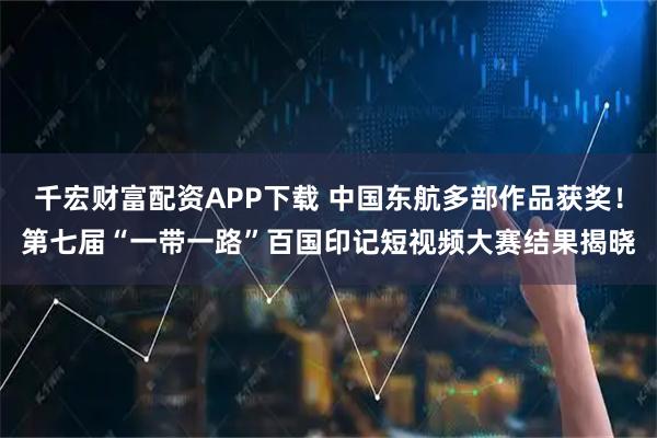 千宏财富配资APP下载 中国东航多部作品获奖！第七届“一带一路”百国印记短视频大赛结果揭晓