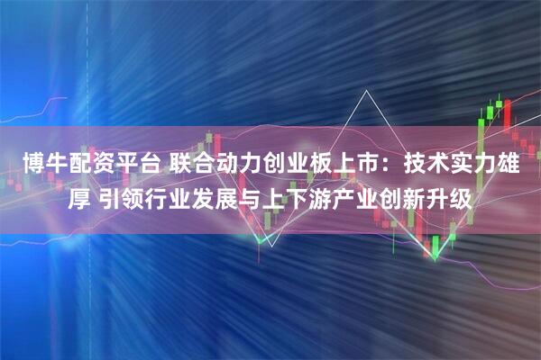 博牛配资平台 联合动力创业板上市：技术实力雄厚 引领行业发展与上下游产业创新升级