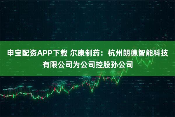 申宝配资APP下载 尔康制药：杭州朗德智能科技有限公司为公司控股孙公司