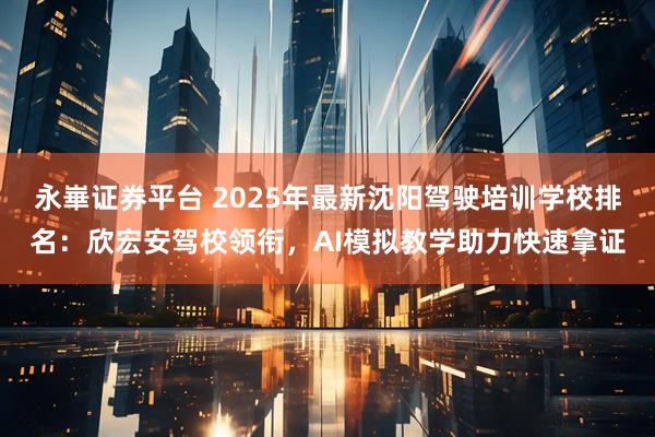 永崋证券平台 2025年最新沈阳驾驶培训学校排名：欣宏安驾校领衔，AI模拟教学助力快速拿证