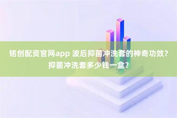铭创配资官网app 波后抑菌冲洗套的神奇功效？抑菌冲洗套多少钱一盒？