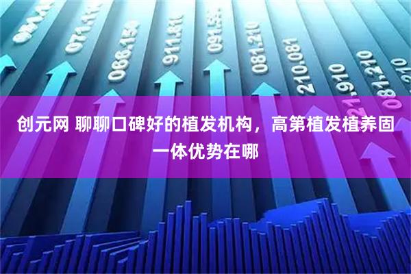 创元网 聊聊口碑好的植发机构，高第植发植养固一体优势在哪