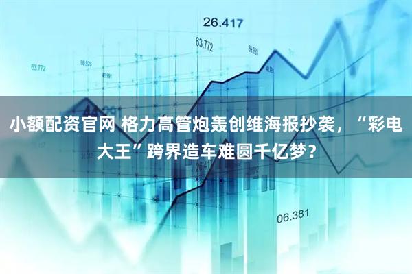 小额配资官网 格力高管炮轰创维海报抄袭，“彩电大王”跨界造车难圆千亿梦？