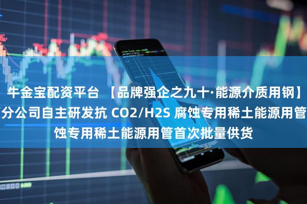 牛金宝配资平台 【品牌强企之九十·能源介质用钢】包钢股份钢管分公司自主研发抗 CO2/H2S 腐蚀专用稀土能源用管首次批量供货