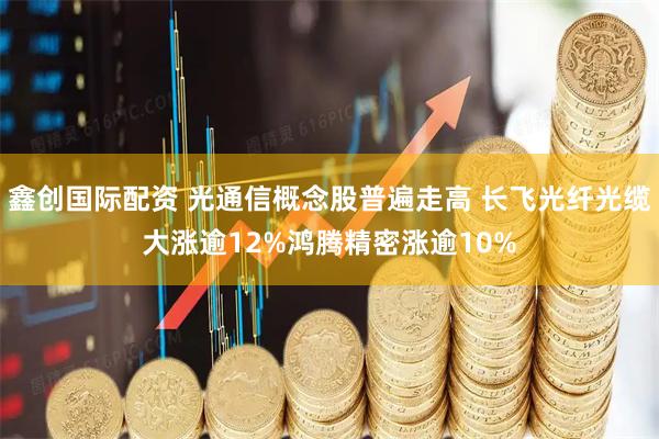 鑫创国际配资 光通信概念股普遍走高 长飞光纤光缆大涨逾12%鸿腾精密涨逾10%