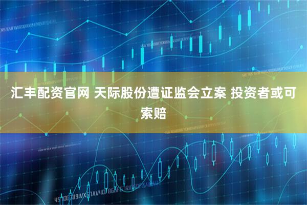 汇丰配资官网 天际股份遭证监会立案 投资者或可索赔