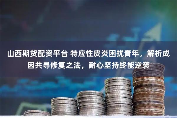 山西期货配资平台 特应性皮炎困扰青年，解析成因共寻修复之法，耐心坚持终能逆袭