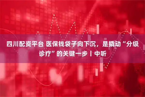 四川配资平台 医保钱袋子向下沉，是撬动“分级诊疗”的关键一步丨中听
