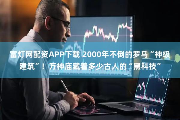 富灯网配资APP下载 2000年不倒的罗马“神级建筑”！万神庙藏着多少古人的“黑科技”