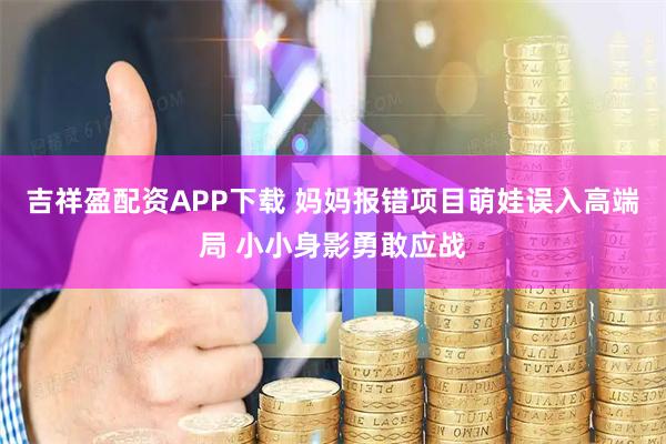吉祥盈配资APP下载 妈妈报错项目萌娃误入高端局 小小身影勇敢应战