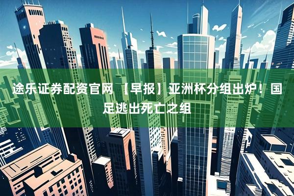 途乐证券配资官网 【早报】亚洲杯分组出炉！国足逃出死亡之组